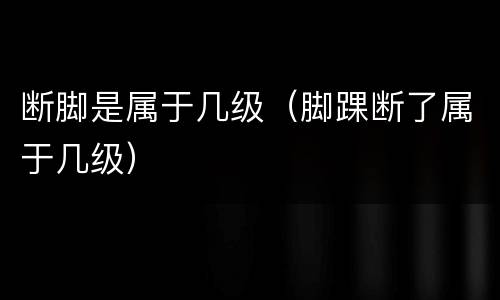 断脚是属于几级（脚踝断了属于几级）