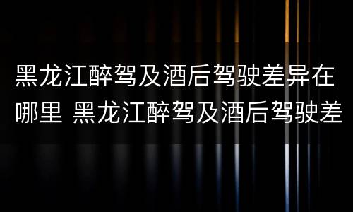 黑龙江醉驾及酒后驾驶差异在哪里 黑龙江醉驾及酒后驾驶差异在哪里查