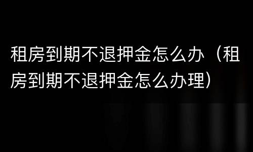租房到期不退押金怎么办（租房到期不退押金怎么办理）
