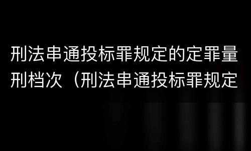 刑法串通投标罪规定的定罪量刑档次（刑法串通投标罪规定的定罪量刑档次为）