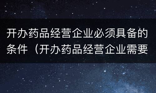 开办药品经营企业必须具备的条件（开办药品经营企业需要哪些条件）