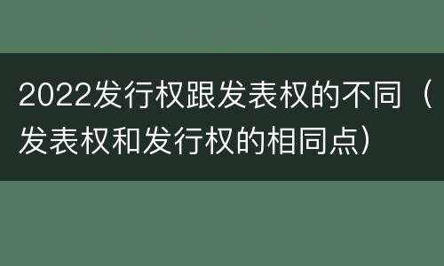 2022发行权跟发表权的不同（发表权和发行权的相同点）