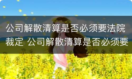 公司解散清算是否必须要法院裁定 公司解散清算是否必须要法院裁定才能解散