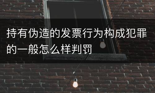 持有伪造的发票行为构成犯罪的一般怎么样判罚