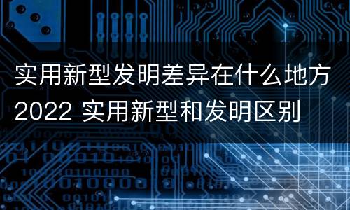 实用新型发明差异在什么地方2022 实用新型和发明区别