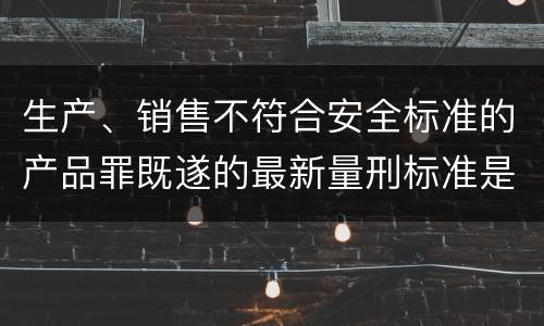 生产、销售不符合安全标准的产品罪既遂的最新量刑标准是什么