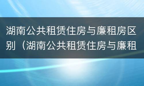 湖南公共租赁住房与廉租房区别（湖南公共租赁住房与廉租房区别在哪）
