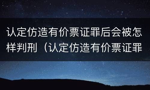 认定仿造有价票证罪后会被怎样判刑（认定仿造有价票证罪后会被怎样判刑呢）