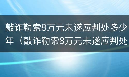 敲诈勒索8万元未遂应判处多少年（敲诈勒索8万元未遂应判处多少年刑期）