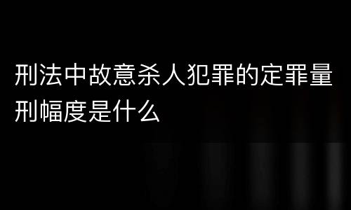 刑法中故意杀人犯罪的定罪量刑幅度是什么