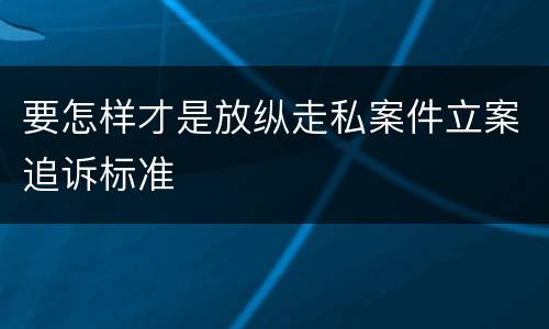要怎样才是放纵走私案件立案追诉标准