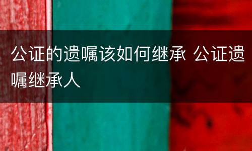 公证的遗嘱该如何继承 公证遗嘱继承人