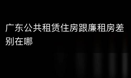 广东公共租赁住房跟廉租房差别在哪
