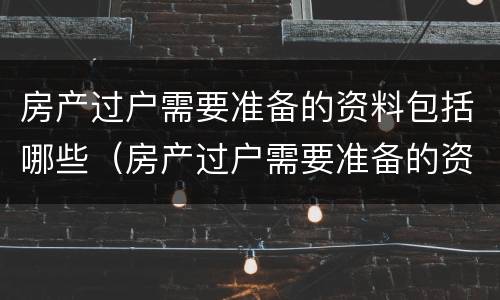 房产过户需要准备的资料包括哪些（房产过户需要准备的资料包括哪些内容）