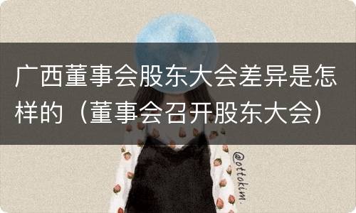 广西董事会股东大会差异是怎样的（董事会召开股东大会）