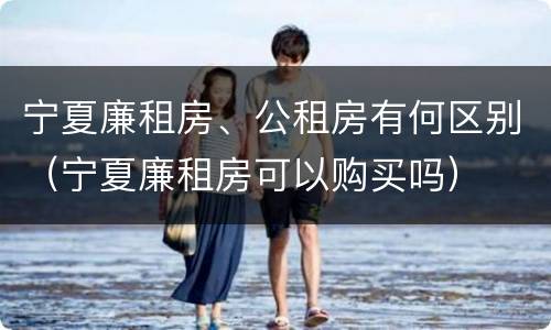 宁夏廉租房、公租房有何区别（宁夏廉租房可以购买吗）