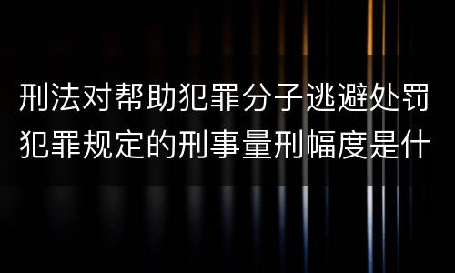 刑法对帮助犯罪分子逃避处罚犯罪规定的刑事量刑幅度是什么