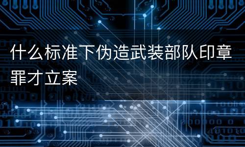 什么标准下伪造武装部队印章罪才立案