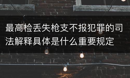 最高检丢失枪支不报犯罪的司法解释具体是什么重要规定