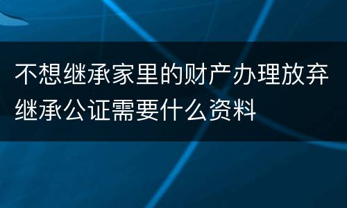 不想继承家里的财产办理放弃继承公证需要什么资料