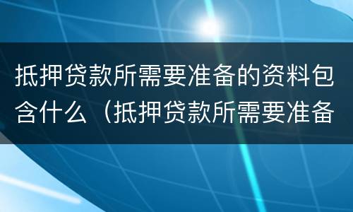 抵押贷款所需要准备的资料包含什么（抵押贷款所需要准备的资料包含什么）