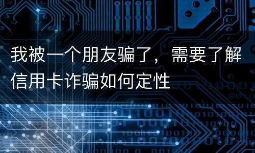 我被一个朋友骗了，需要了解信用卡诈骗如何定性