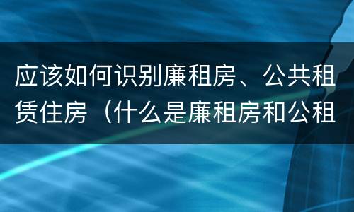 应该如何识别廉租房、公共租赁住房（什么是廉租房和公租房两个有什么特点）