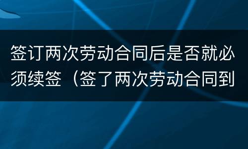 签订两次劳动合同后是否就必须续签（签了两次劳动合同到期后怎么补偿）
