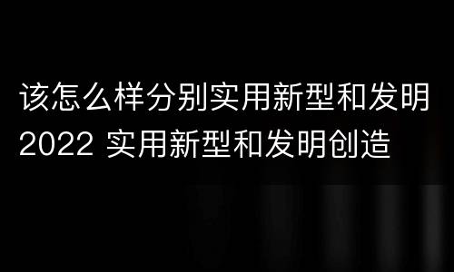 该怎么样分别实用新型和发明2022 实用新型和发明创造