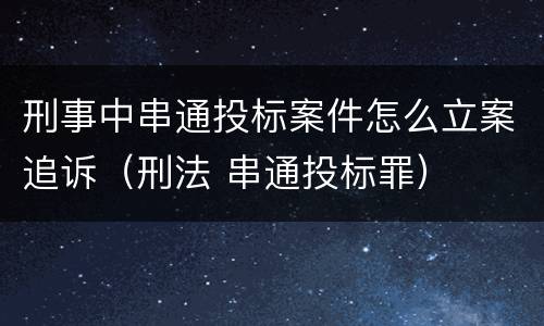 刑事中串通投标案件怎么立案追诉（刑法 串通投标罪）