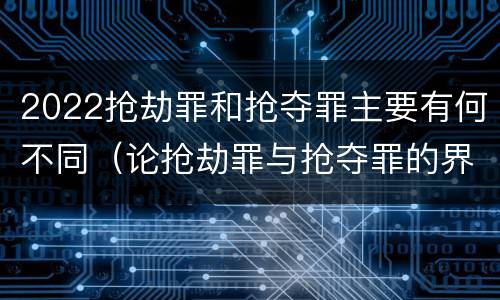 2022抢劫罪和抢夺罪主要有何不同（论抢劫罪与抢夺罪的界限）