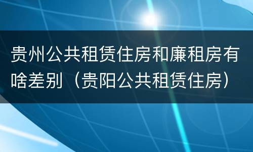 贵州公共租赁住房和廉租房有啥差别（贵阳公共租赁住房）