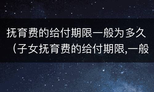 抚育费的给付期限一般为多久（子女抚育费的给付期限,一般至子女(周岁为止）