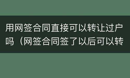 用网签合同直接可以转让过户吗（网签合同签了以后可以转让吗）