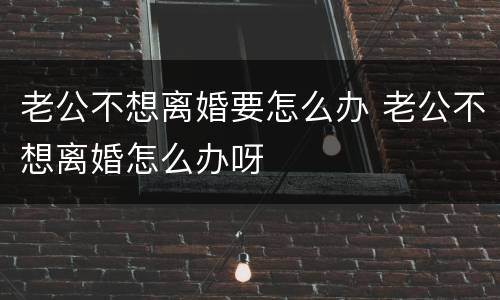 老公不想离婚要怎么办 老公不想离婚怎么办呀