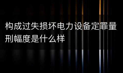 构成过失损坏电力设备定罪量刑幅度是什么样