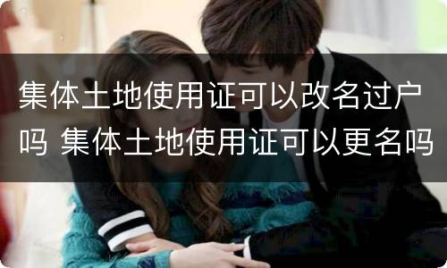 集体土地使用证可以改名过户吗 集体土地使用证可以更名吗?