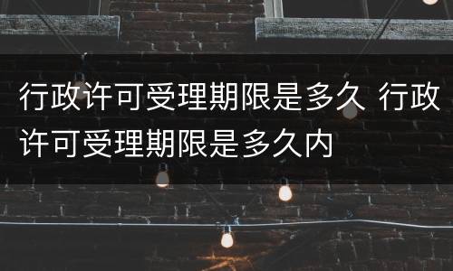 行政许可受理期限是多久 行政许可受理期限是多久内