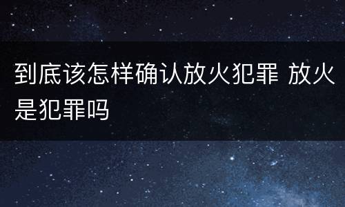 到底该怎样确认放火犯罪 放火是犯罪吗