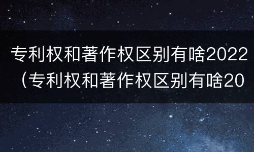 专利权和著作权区别有啥2022（专利权和著作权区别有啥2022年）