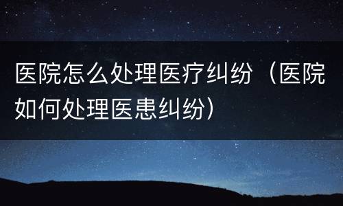 医院怎么处理医疗纠纷（医院如何处理医患纠纷）