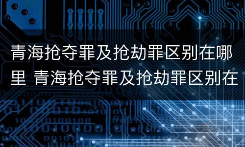 青海抢夺罪及抢劫罪区别在哪里 青海抢夺罪及抢劫罪区别在哪里查询