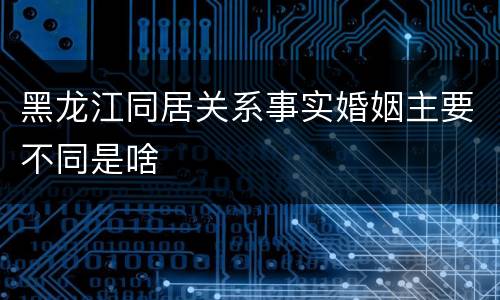 黑龙江同居关系事实婚姻主要不同是啥