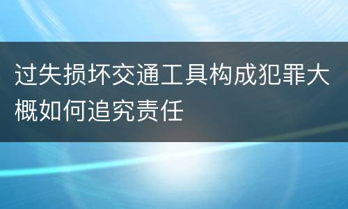 过失损坏交通工具构成犯罪大概如何追究责任
