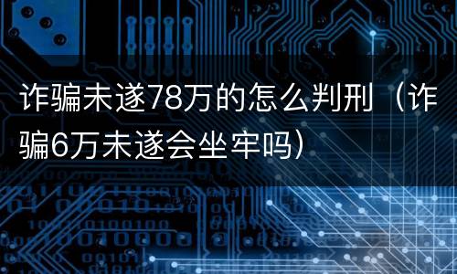 诈骗未遂78万的怎么判刑（诈骗6万未遂会坐牢吗）