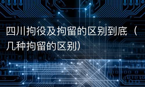 四川拘役及拘留的区别到底（几种拘留的区别）
