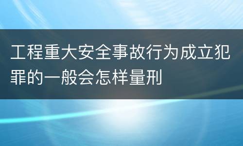 工程重大安全事故行为成立犯罪的一般会怎样量刑