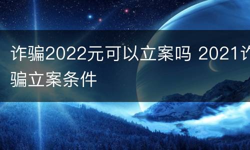 诈骗2022元可以立案吗 2021诈骗立案条件