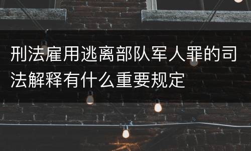 刑法雇用逃离部队军人罪的司法解释有什么重要规定