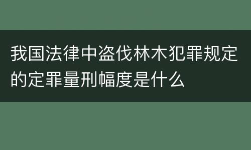 我国法律中盗伐林木犯罪规定的定罪量刑幅度是什么